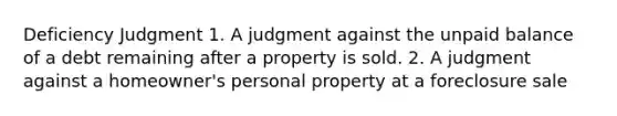 Deficiency Judgment 1. A judgment against the unpaid balance of a debt remaining after a property is sold. 2. A judgment against a homeowner's personal property at a foreclosure sale