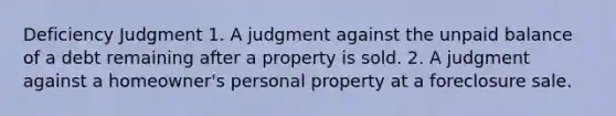 Deficiency Judgment 1. A judgment against the unpaid balance of a debt remaining after a property is sold. 2. A judgment against a homeowner's personal property at a foreclosure sale.