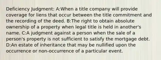 Deficiency Judgment: A:When a title company will provide coverage for liens that occur between the title commitment and the recording of the deed. B:The right to obtain absolute ownership of a property when legal title is held in another's name. C:A judgment against a person when the sale of a person's property is not sufficient to satisfy the mortgage debt. D:An estate of inheritance that may be nullified upon the occurrence or non-occurrence of a particular event.