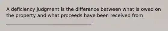 A deficiency judgment is the difference between what is owed on the property and what proceeds have been received from ____________________________________.