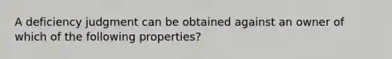 A deficiency judgment can be obtained against an owner of which of the following properties?