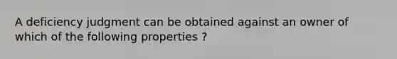 A deficiency judgment can be obtained against an owner of which of the following properties ?