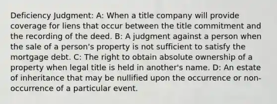 Deficiency Judgment: A: When a title company will provide coverage for liens that occur between the title commitment and the recording of the deed. B: A judgment against a person when the sale of a person's property is not sufficient to satisfy the mortgage debt. C: The right to obtain absolute ownership of a property when legal title is held in another's name. D: An estate of inheritance that may be nullified upon the occurrence or non-occurrence of a particular event.