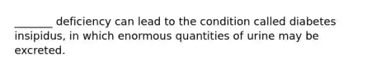 _______ deficiency can lead to the condition called diabetes insipidus, in which enormous quantities of urine may be excreted.