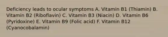 Deficiency leads to ocular symptoms A. Vitamin B1 (Thiamin) B. Vitamin B2 (Riboflavin) C. Vitamin B3 (Niacin) D. Vitamin B6 (Pyridoxine) E. Vitamin B9 (Folic acid) F. Vitamin B12 (Cyanocobalamin)