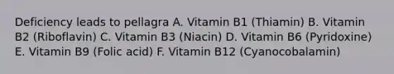 Deficiency leads to pellagra A. Vitamin B1 (Thiamin) B. Vitamin B2 (Riboflavin) C. Vitamin B3 (Niacin) D. Vitamin B6 (Pyridoxine) E. Vitamin B9 (Folic acid) F. Vitamin B12 (Cyanocobalamin)