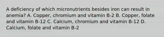 A deficiency of which micronutrients besides iron can result in anemia? A. Copper, chromium and vitamin B-2 B. Copper, folate and vitamin B-12 C. Calcium, chromium and vitamin B-12 D. Calcium, folate and vitamin B-2