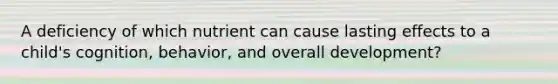 A deficiency of which nutrient can cause lasting effects to a child's cognition, behavior, and overall development?