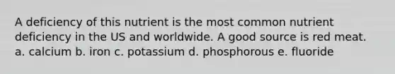 A deficiency of this nutrient is the most common nutrient deficiency in the US and worldwide. A good source is red meat. a. calcium b. iron c. potassium d. phosphorous e. fluoride