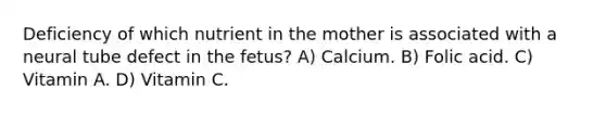 Deficiency of which nutrient in the mother is associated with a neural tube defect in the fetus? A) Calcium. B) Folic acid. C) Vitamin A. D) Vitamin C.