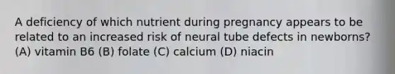 A deficiency of which nutrient during pregnancy appears to be related to an increased risk of neural tube defects in newborns? (A) vitamin B6 (B) folate (C) calcium (D) niacin