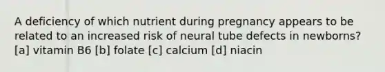 A deficiency of which nutrient during pregnancy appears to be related to an increased risk of neural tube defects in newborns? [a] vitamin B6 [b] folate [c] calcium [d] niacin