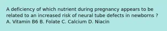 A deficiency of which nutrient during pregnancy appears to be related to an increased risk of neural tube defects in newborns ? A. Vitamin B6 B. Folate C. Calcium D. Niacin