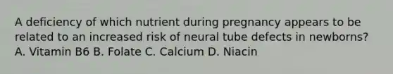 A deficiency of which nutrient during pregnancy appears to be related to an increased risk of neural tube defects in newborns? A. Vitamin B6 B. Folate C. Calcium D. Niacin