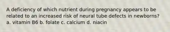 A deficiency of which nutrient during pregnancy appears to be related to an increased risk of neural tube defects in newborns? a. vitamin B6 b. folate c. calcium d. niacin