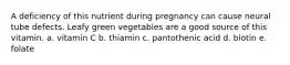 A deficiency of this nutrient during pregnancy can cause neural tube defects. Leafy green vegetables are a good source of this vitamin. a. vitamin C b. thiamin c. pantothenic acid d. biotin e. folate