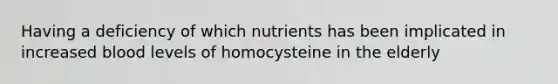 Having a deficiency of which nutrients has been implicated in increased blood levels of homocysteine in the elderly