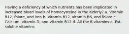 Having a deficiency of which nutrients has been implicated in increased blood levels of homocysteine in the elderly? a. Vitamin B12, folate, and iron b. Vitamin B12, vitamin B6, and folate c. Calcium, vitamin D, and vitamin B12 d. All the B vitamins e. Fat-soluble vitamins