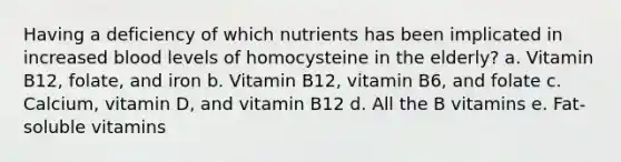 Having a deficiency of which nutrients has been implicated in increased blood levels of homocysteine in the elderly? a. Vitamin B12, folate, and iron b. Vitamin B12, vitamin B6, and folate c. Calcium, vitamin D, and vitamin B12 d. All the B vitamins e. Fat-soluble vitamins