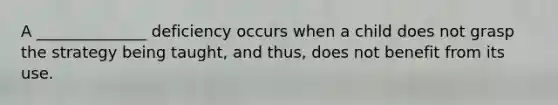 A ______________ deficiency occurs when a child does not grasp the strategy being taught, and thus, does not benefit from its use.