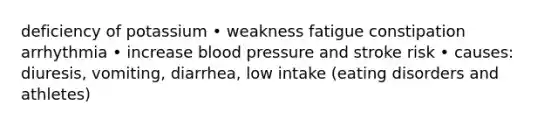 deficiency of potassium • weakness fatigue constipation arrhythmia • increase blood pressure and stroke risk • causes: diuresis, vomiting, diarrhea, low intake (eating disorders and athletes)