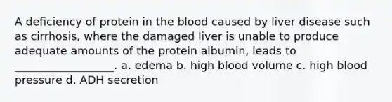 A deficiency of protein in <a href='https://www.questionai.com/knowledge/k7oXMfj7lk-the-blood' class='anchor-knowledge'>the blood</a> caused by liver disease such as cirrhosis, where the damaged liver is unable to produce adequate amounts of the protein albumin, leads to __________________. a. edema b. high blood volume c. high <a href='https://www.questionai.com/knowledge/kD0HacyPBr-blood-pressure' class='anchor-knowledge'>blood pressure</a> d. ADH secretion