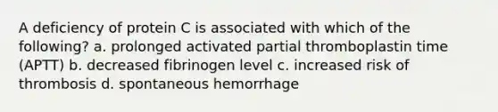 A deficiency of protein C is associated with which of the following? a. prolonged activated partial thromboplastin time (APTT) b. decreased fibrinogen level c. increased risk of thrombosis d. spontaneous hemorrhage