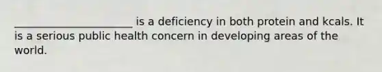 ______________________ is a deficiency in both protein and kcals. It is a serious public health concern in developing areas of the world.