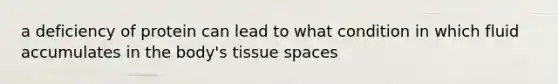 a deficiency of protein can lead to what condition in which fluid accumulates in the body's tissue spaces