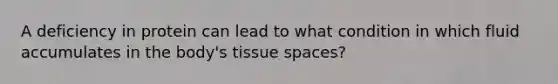 A deficiency in protein can lead to what condition in which fluid accumulates in the body's tissue spaces?