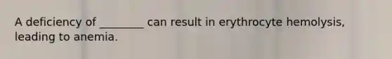 A deficiency of ________ can result in erythrocyte hemolysis, leading to anemia.