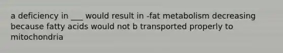 a deficiency in ___ would result in -fat metabolism decreasing because fatty acids would not b transported properly to mitochondria