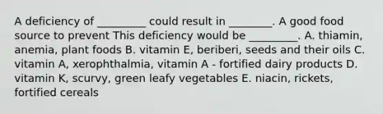 A deficiency of _________ could result in ________. A good food source to prevent This deficiency would be _________. A. thiamin, anemia, plant foods B. vitamin E, beriberi, seeds and their oils C. vitamin A, xerophthalmia, vitamin A - fortified dairy products D. vitamin K, scurvy, green leafy vegetables E. niacin, rickets, fortified cereals