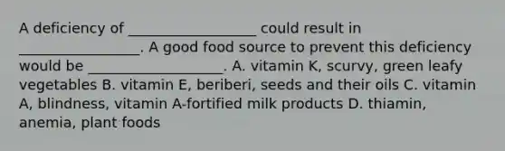 A deficiency of __________________ could result in _________________. A good food source to prevent this deficiency would be ___________________. A. vitamin K, scurvy, green leafy vegetables B. vitamin E, beriberi, seeds and their oils C. vitamin A, blindness, vitamin A-fortified milk products D. thiamin, anemia, plant foods