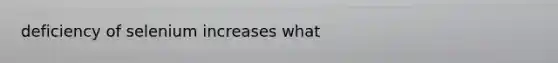 deficiency of selenium increases what