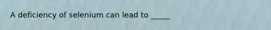A deficiency of selenium can lead to _____