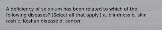 A deficiency of selenium has been related to which of the following diseases? (Select all that apply.) a. blindness b. skin rash c. Keshan disease d. cancer