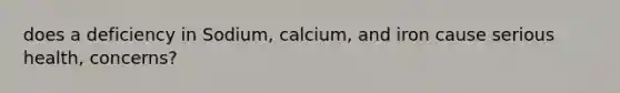 does a deficiency in Sodium, calcium, and iron cause serious health, concerns?