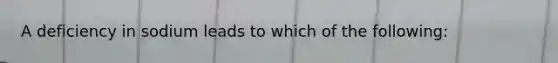 A deficiency in sodium leads to which of the following: