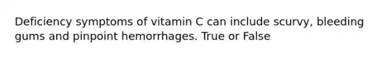 Deficiency symptoms of vitamin C can include scurvy, bleeding gums and pinpoint hemorrhages. True or False