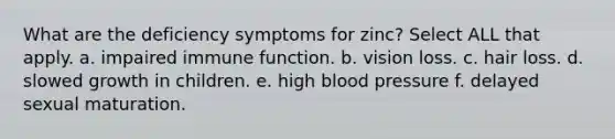 What are the deficiency symptoms for zinc? Select ALL that apply. a. impaired immune function. b. vision loss. c. hair loss. d. slowed growth in children. e. high blood pressure f. delayed sexual maturation.