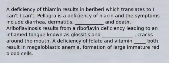 A deficiency of thiamin results in beriberi which translates to I can't I can't. Pellagra is a deficiency of niacin and the symptoms include diarrhea, dermatitis, ____________ and death. Ariboflavinosis results from a riboflavin deficiency leading to an inflamed tongue known as glossitis and _____________ , cracks around the mouth. A deficiency of folate and vitamin _____ both result in megaloblastic anemia, formation of large immature red blood cells.