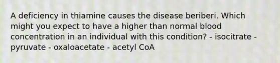 A deficiency in thiamine causes the disease beriberi. Which might you expect to have a higher than normal blood concentration in an individual with this condition? - isocitrate - pyruvate - oxaloacetate - acetyl CoA