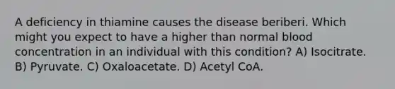 A deficiency in thiamine causes the disease beriberi. Which might you expect to have a higher than normal blood concentration in an individual with this condition? A) Isocitrate. B) Pyruvate. C) Oxaloacetate. D) Acetyl CoA.