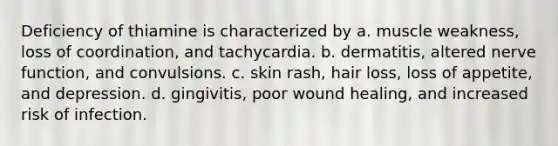 Deficiency of thiamine is characterized by a. muscle weakness, loss of coordination, and tachycardia. b. dermatitis, altered nerve function, and convulsions. c. skin rash, hair loss, loss of appetite, and depression. d. gingivitis, poor wound healing, and increased risk of infection.