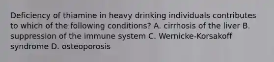 Deficiency of thiamine in heavy drinking individuals contributes to which of the following conditions? A. cirrhosis of the liver B. suppression of the immune system C. Wernicke-Korsakoff syndrome D. osteoporosis