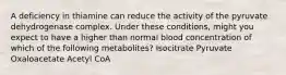 A deficiency in thiamine can reduce the activity of the pyruvate dehydrogenase complex. Under these conditions, might you expect to have a higher than normal blood concentration of which of the following metabolites? Isocitrate Pyruvate Oxaloacetate Acetyl CoA