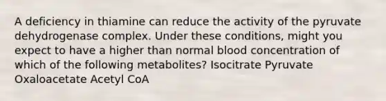 A deficiency in thiamine can reduce the activity of the pyruvate dehydrogenase complex. Under these conditions, might you expect to have a higher than normal blood concentration of which of the following metabolites? Isocitrate Pyruvate Oxaloacetate Acetyl CoA