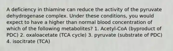 A deficiency in thiamine can reduce the activity of the pyruvate dehydrogenase complex. Under these conditions, you would expect to have a higher than normal blood concentration of which of the following metabolites? 1. Acetyl-CoA (byproduct of PDC) 2. oxaloacetate (TCA cycle) 3. pyruvate (substrate of PDC) 4. isocitrate (TCA)