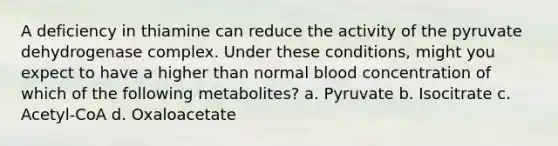 A deficiency in thiamine can reduce the activity of the pyruvate dehydrogenase complex. Under these conditions, might you expect to have a higher than normal blood concentration of which of the following metabolites? a. Pyruvate b. Isocitrate c. Acetyl-CoA d. Oxaloacetate